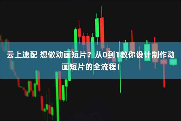 云上速配 想做动画短片？从0到1教你设计制作动画短片的全流程！