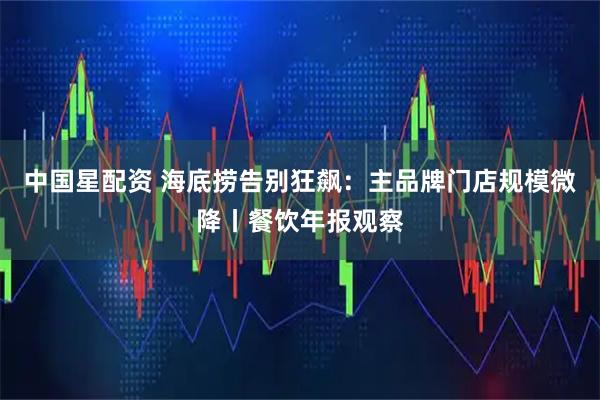 中国星配资 海底捞告别狂飙：主品牌门店规模微降丨餐饮年报观察