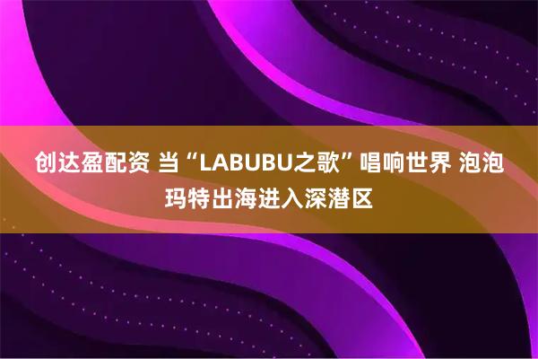 创达盈配资 当“LABUBU之歌”唱响世界 泡泡玛特出海进入深潜区