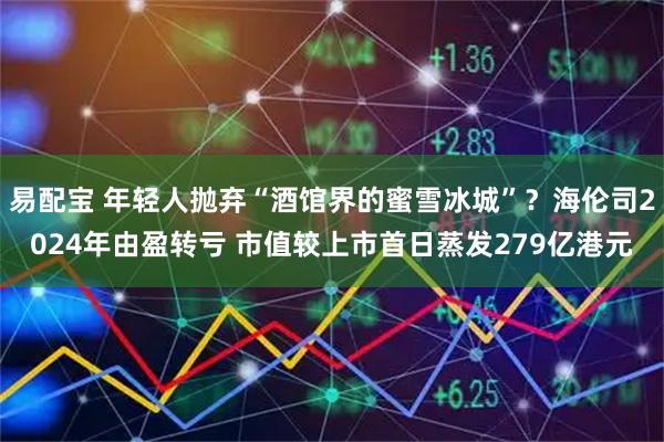 易配宝 年轻人抛弃“酒馆界的蜜雪冰城”？海伦司2024年由盈转亏 市值较上市首日蒸发279亿港元