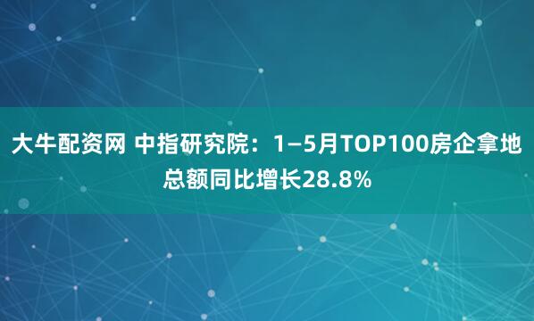 大牛配资网 中指研究院：1—5月TOP100房企拿地总额同比增长28.8%