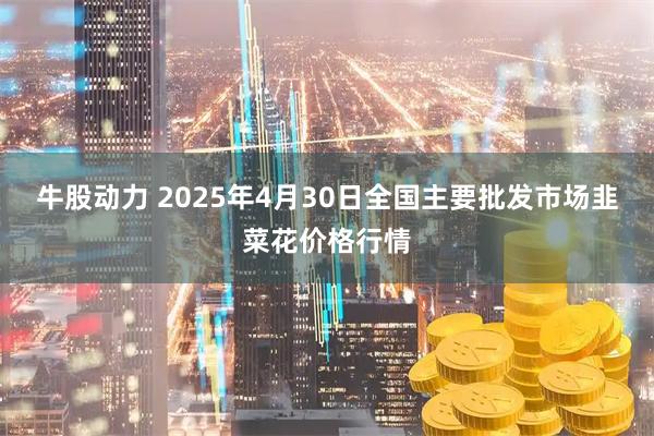 牛股动力 2025年4月30日全国主要批发市场韭菜花价格行情