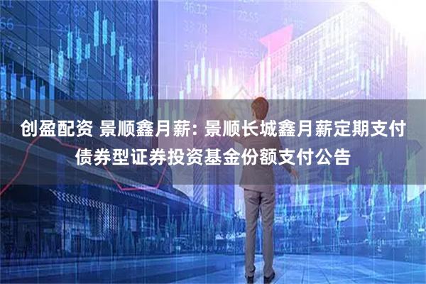 创盈配资 景顺鑫月薪: 景顺长城鑫月薪定期支付债券型证券投资基金份额支付公告