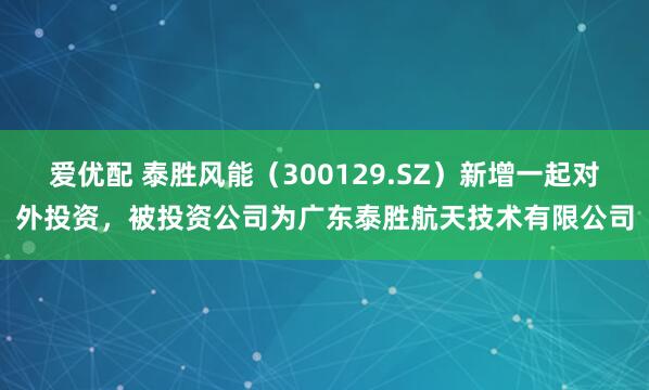 爱优配 泰胜风能（300129.SZ）新增一起对外投资，被投资公司为广东泰胜航天技术有限公司