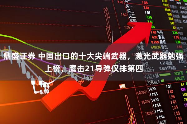 鼎盛证券 中国出口的十大尖端武器，激光武器勉强上榜，鹰击21导弹仅排第四