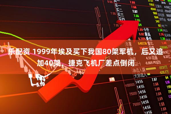 乐配资 1999年埃及买下我国80架军机，后又追加40架，捷克飞机厂差点倒闭