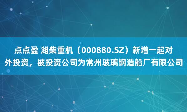点点盈 潍柴重机（000880.SZ）新增一起对外投资，被投资公司为常州玻璃钢造船厂有限公司