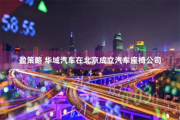 盈策略 华域汽车在北京成立汽车座椅公司
