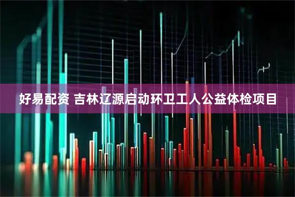 好易配资 吉林辽源启动环卫工人公益体检项目