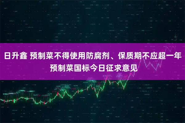 日升鑫 预制菜不得使用防腐剂、保质期不应超一年 预制菜国标今日征求意见