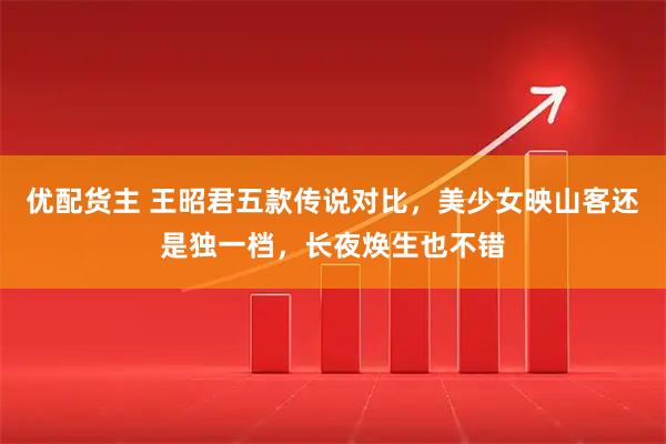 优配货主 王昭君五款传说对比，美少女映山客还是独一档，长夜焕生也不错
