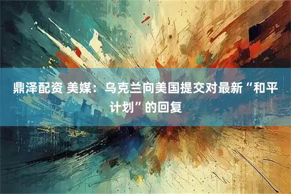 鼎泽配资 美媒：乌克兰向美国提交对最新“和平计划”的回复