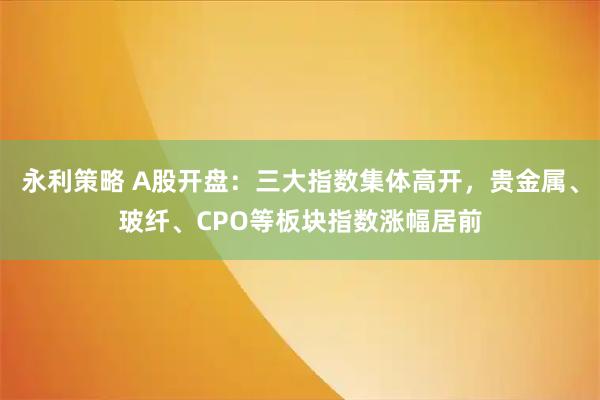 永利策略 A股开盘：三大指数集体高开，贵金属、玻纤、CPO等板块指数涨幅居前