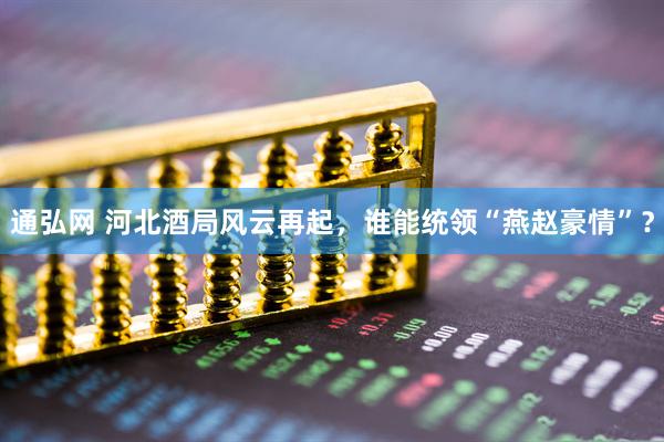 通弘网 河北酒局风云再起，谁能统领“燕赵豪情”？